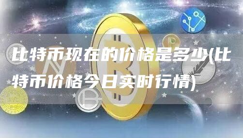 比特币现在的价格是多少 - 比特币价格今日实时行情